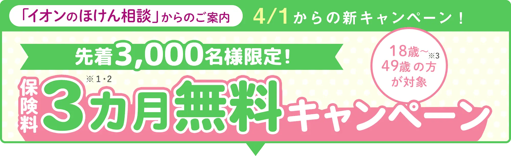 4/1からの新キャンペーン！イオンのほけん相談からのご案内 先着3,000名様限定！ 保険料3カ月無料キャンペーン 18歳～49歳の方が対象